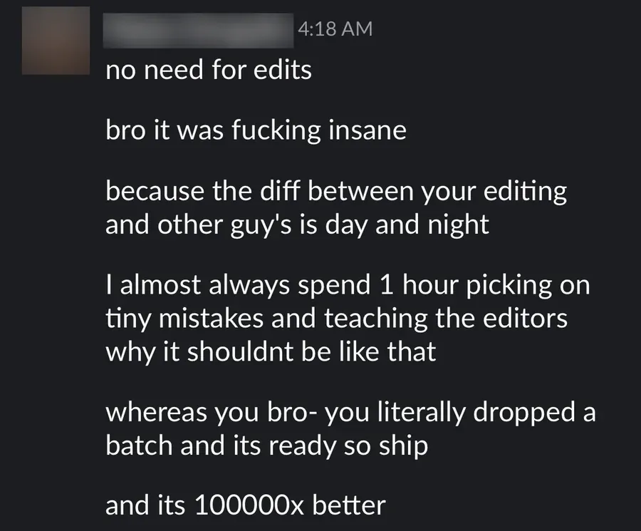 Slack message from my lead editor: no need for edits. The difference between your editing and the other guys' is day and night. I almost always spend an hour picking on tiny mistakes and teaching the editors, whereas you dropped a batch and it's ready to ship.