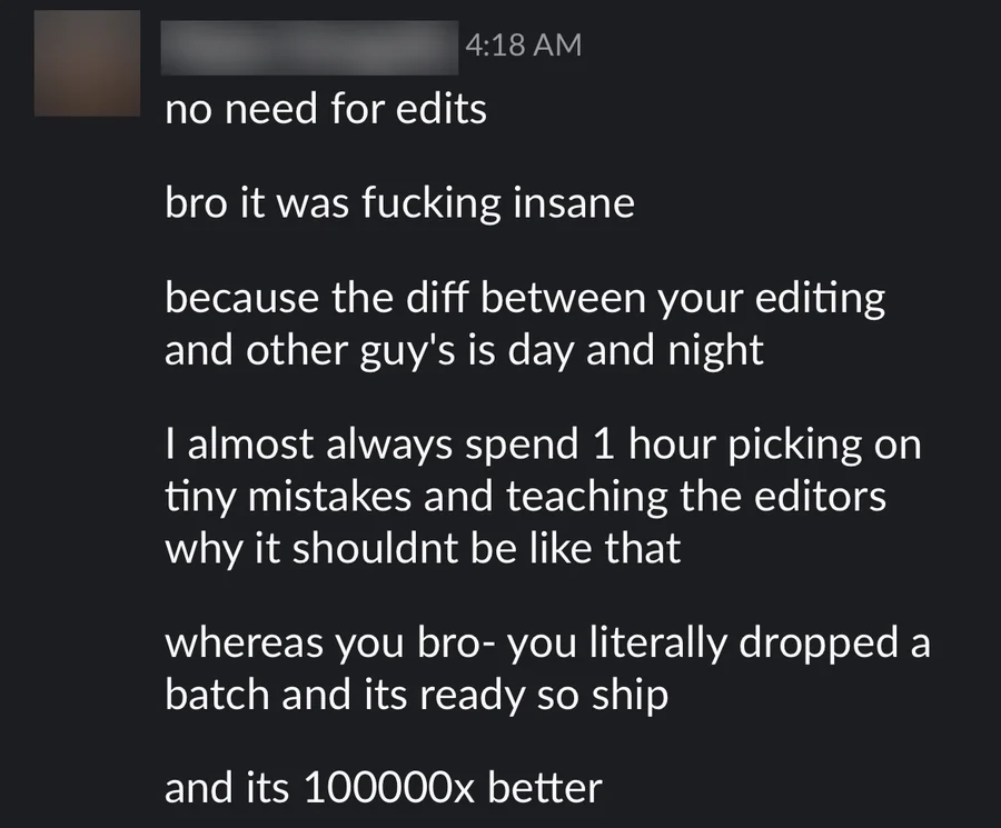 A Slack message about a batch of ads: no need for edits. It was insane, because the difference between your editing and other guys' is day and night. I almost always spend an hour picking on tiny mistakes and teaching the editors, whereas you literally dropped a batch and it's ready to ship, and it's 100000x better.